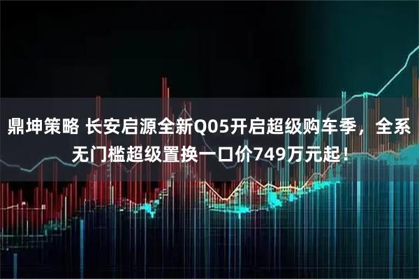 鼎坤策略 长安启源全新Q05开启超级购车季，全系无门槛超级置换一口价749万元起！