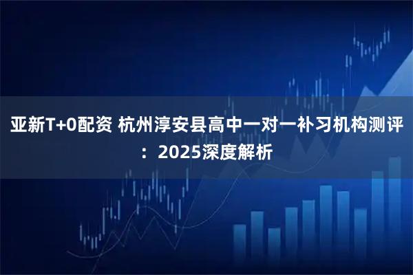 亚新T+0配资 杭州淳安县高中一对一补习机构测评：2025深度解析