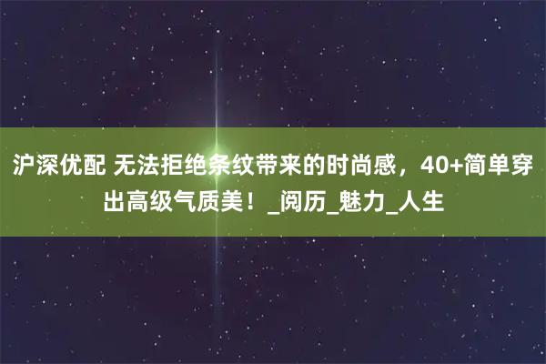 沪深优配 无法拒绝条纹带来的时尚感，40+简单穿出高级气质美！_阅历_魅力_人生